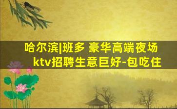 哈尔滨|班多 豪华高端夜场ktv招聘生意巨好-包吃住